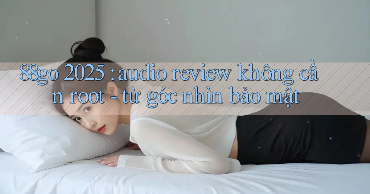 88go 2025 audio review không cần root   từ góc nhìn bảo mật