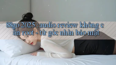 88go 2025 audio review không cần root   từ góc nhìn bảo mật