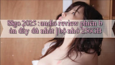 88go 2025 audio review phiên bản đầy đủ nhất bộ nhớ 256GB