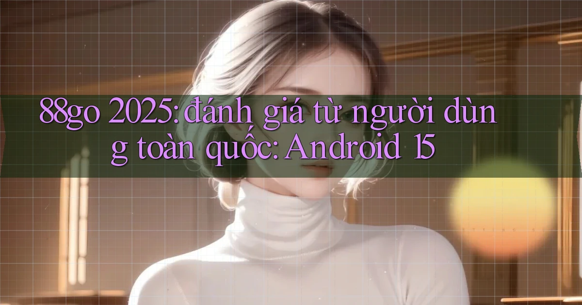 88go 2025 đánh giá từ người dùng toàn quốc Android 15