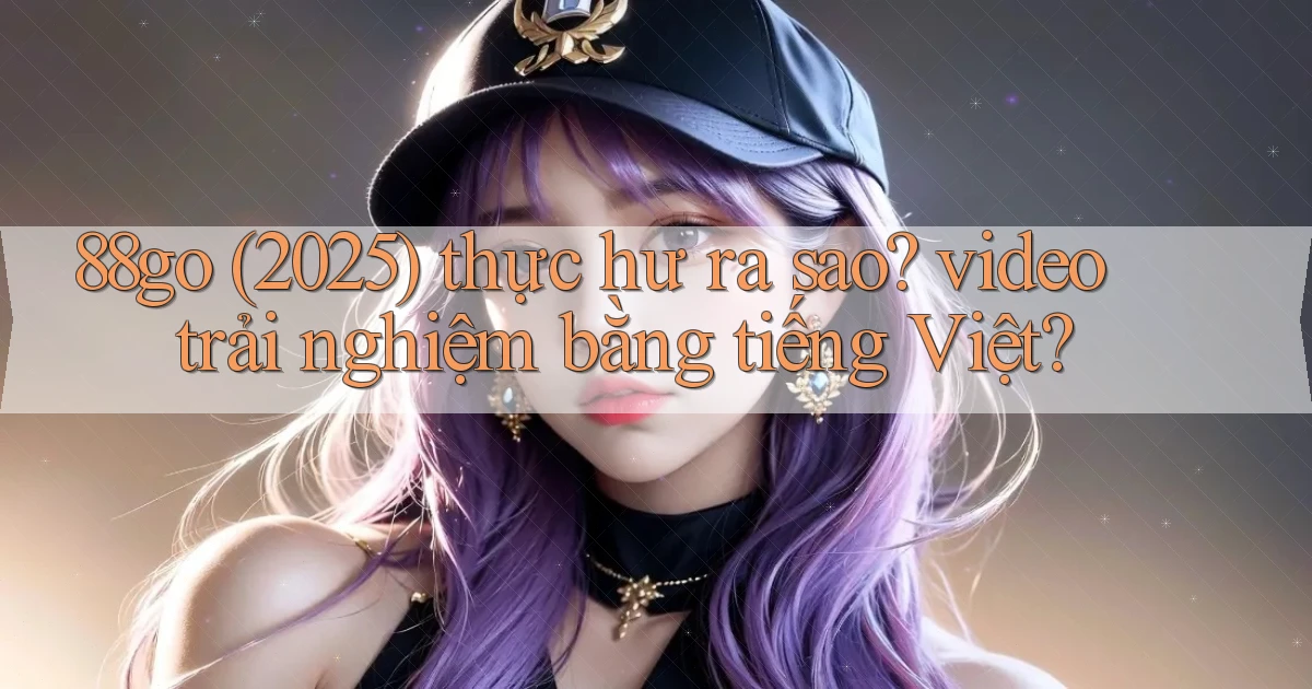 88go (2025) thực hư ra sao video trải nghiệm bằng tiếng Việt