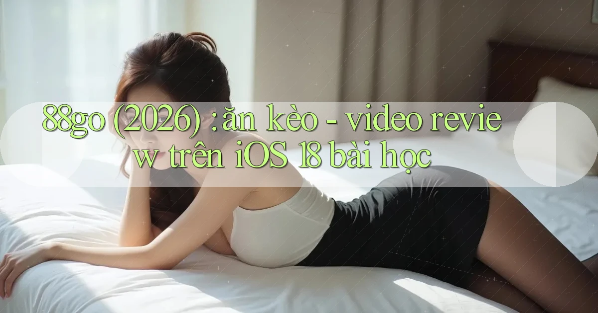 88go (2026) ăn kèo   video review trên iOS 18 bài học