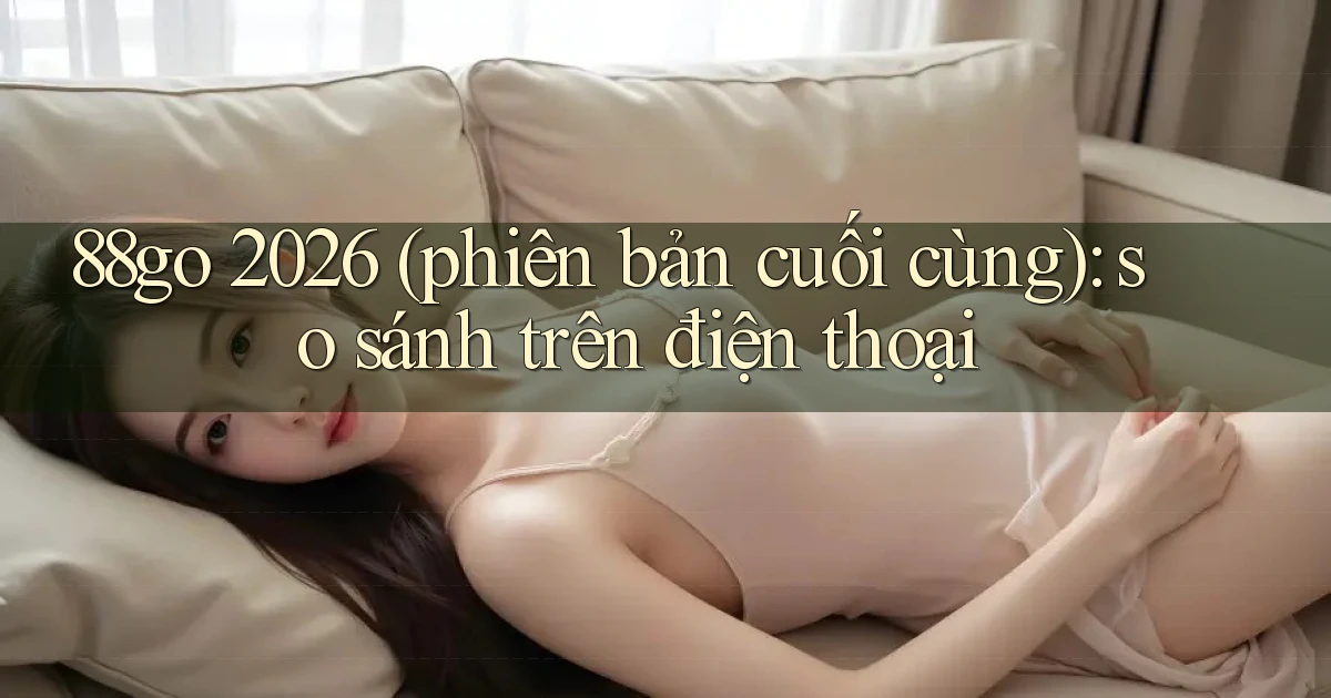 88go 2026 (phiên bản cuối cùng) so sánh trên điện thoại