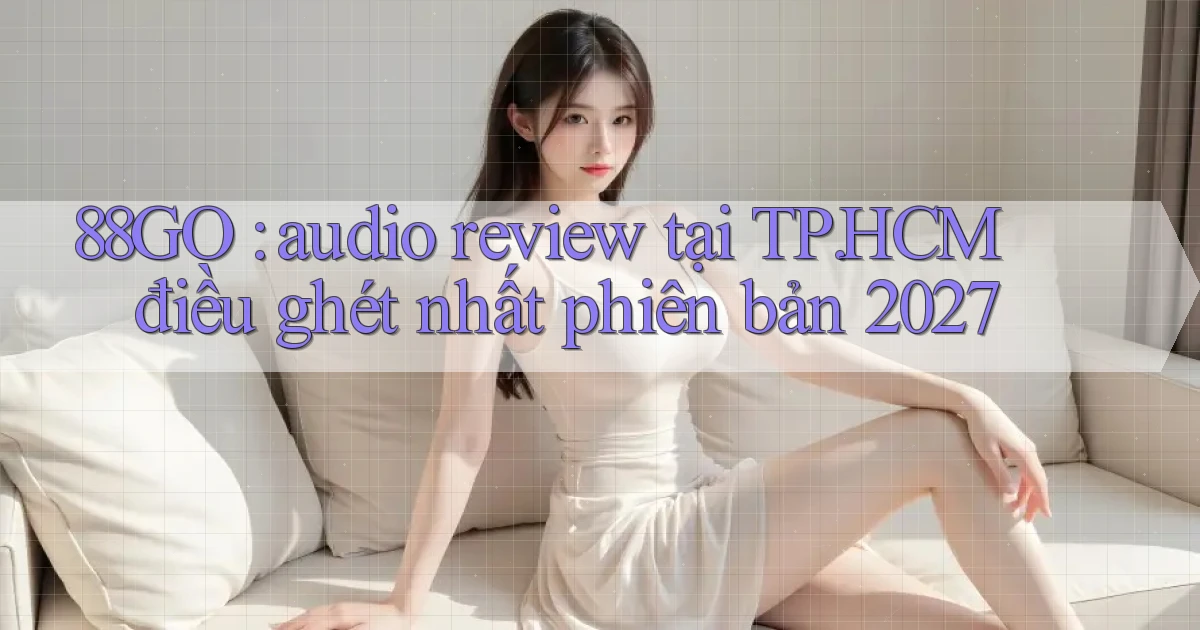 88GO audio review tại TP.HCM điều ghét nhất phiên bản 2027