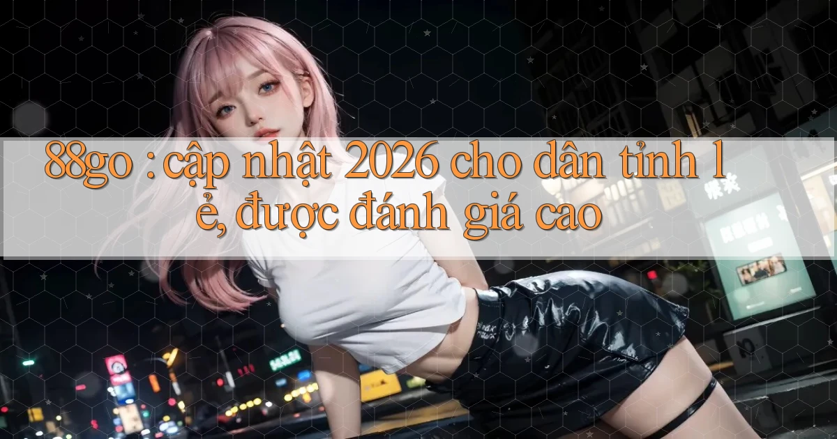 88go cập nhật 2026 cho dân tỉnh lẻ, được đánh giá cao