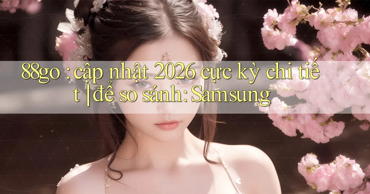 88go cập nhật 2026 cực kỳ chi tiết để so sánh Samsung