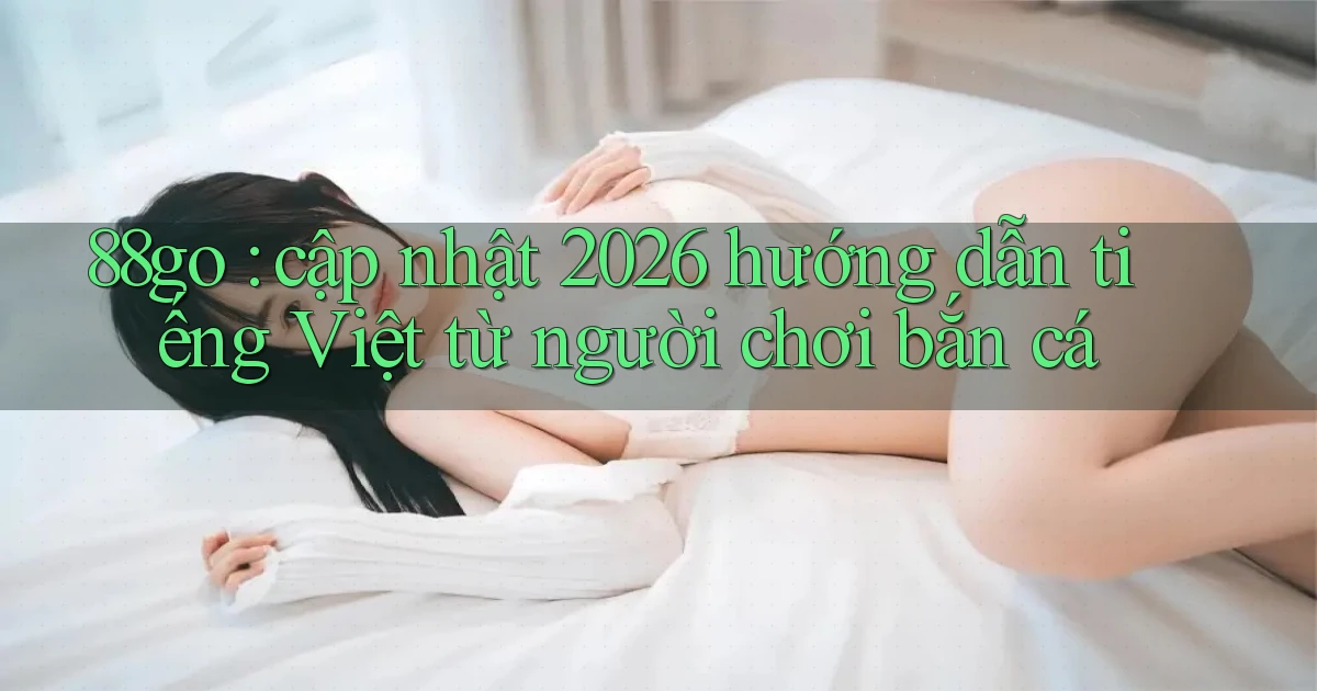 88go cập nhật 2026 hướng dẫn tiếng Việt từ người chơi bắn cá
