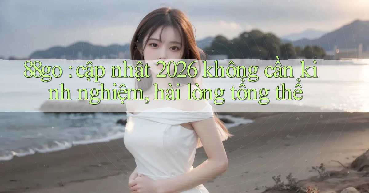 88go cập nhật 2026 không cần kinh nghiệm, hài lòng tổng thể