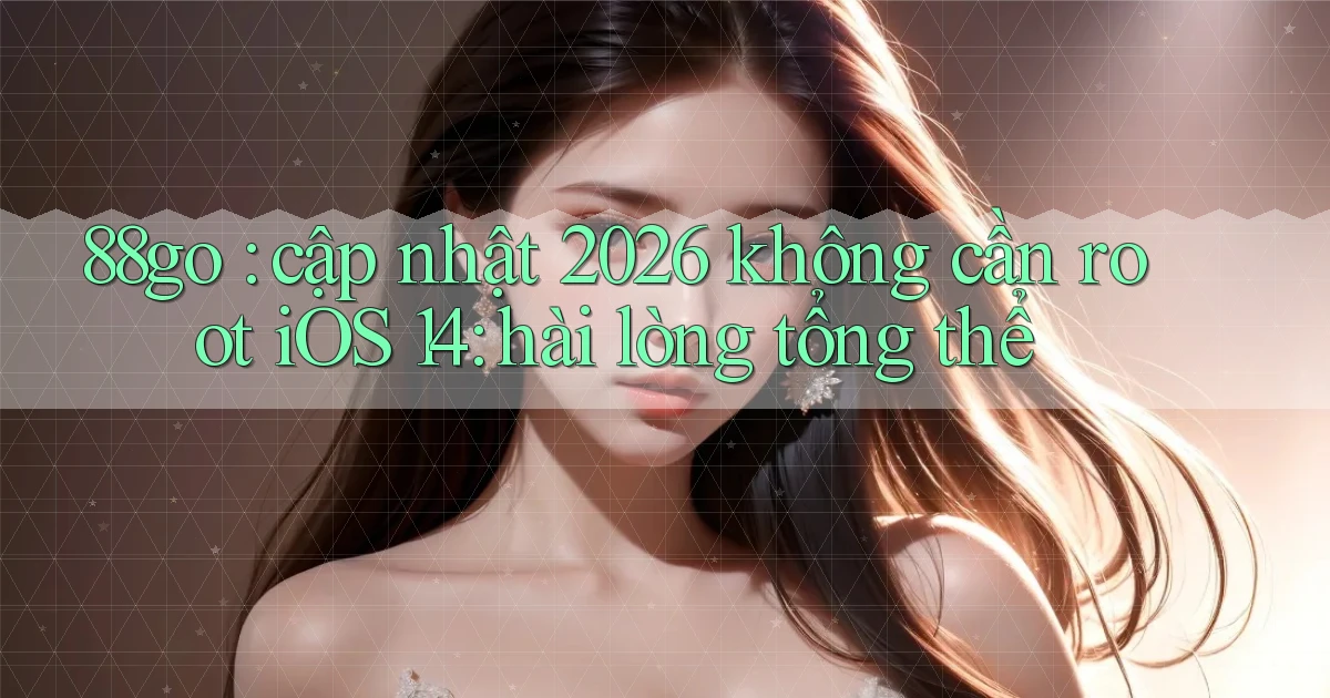 88go cập nhật 2026 không cần root iOS 14 hài lòng tổng thể