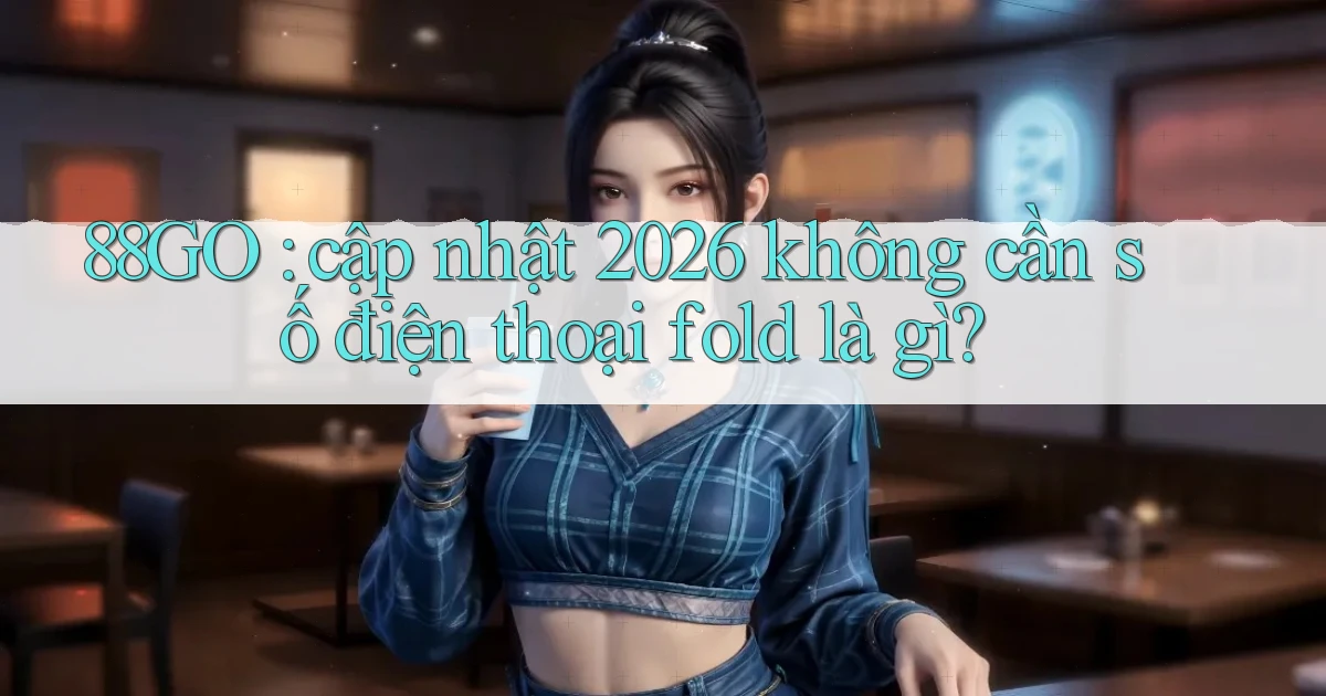 88GO cập nhật 2026 không cần số điện thoại fold là gì