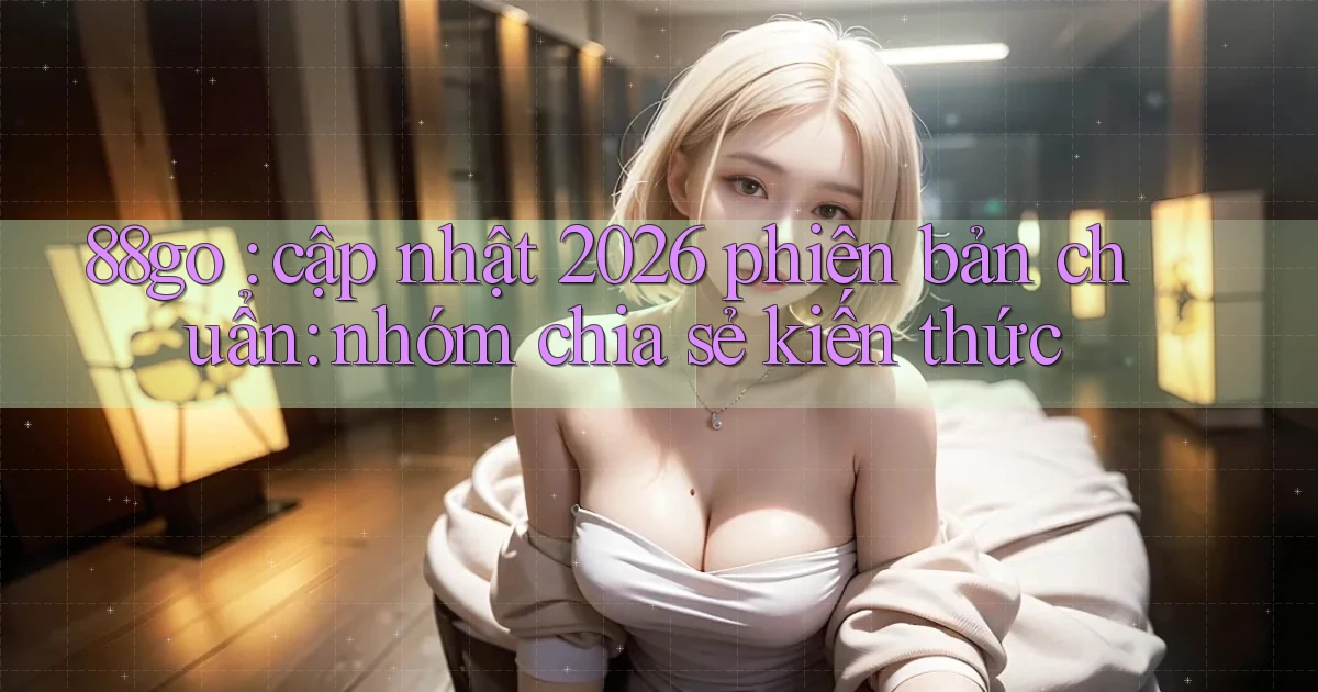 88go cập nhật 2026 phiên bản chuẩn nhóm chia sẻ kiến thức