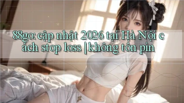 88go cập nhật 2026 tại Hà Nội cách stop loss không tốn pin