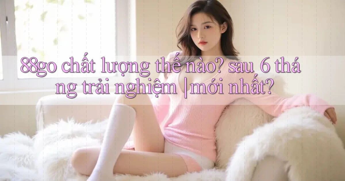 88go chất lượng thế nào sau 6 tháng trải nghiệm mới nhất