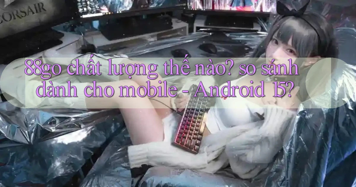 88go chất lượng thế nào so sánh dành cho mobile   Android 15