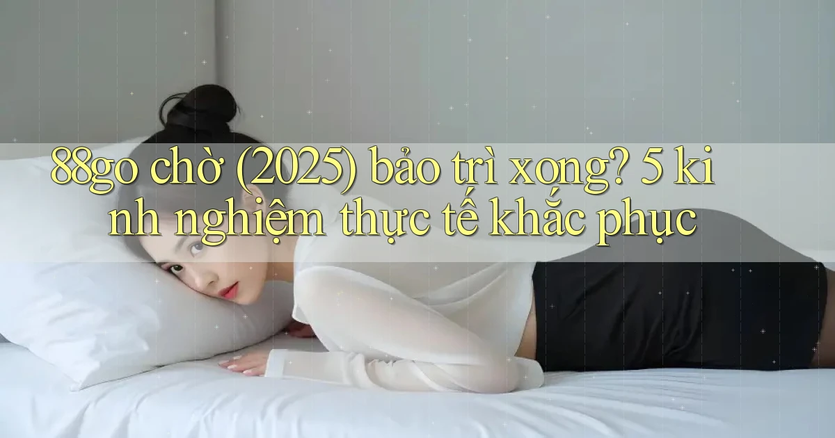 88go chờ (2025) bảo trì xong 5 kinh nghiệm thực tế khắc phục