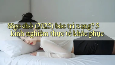 88go chờ (2025) bảo trì xong 5 kinh nghiệm thực tế khắc phục