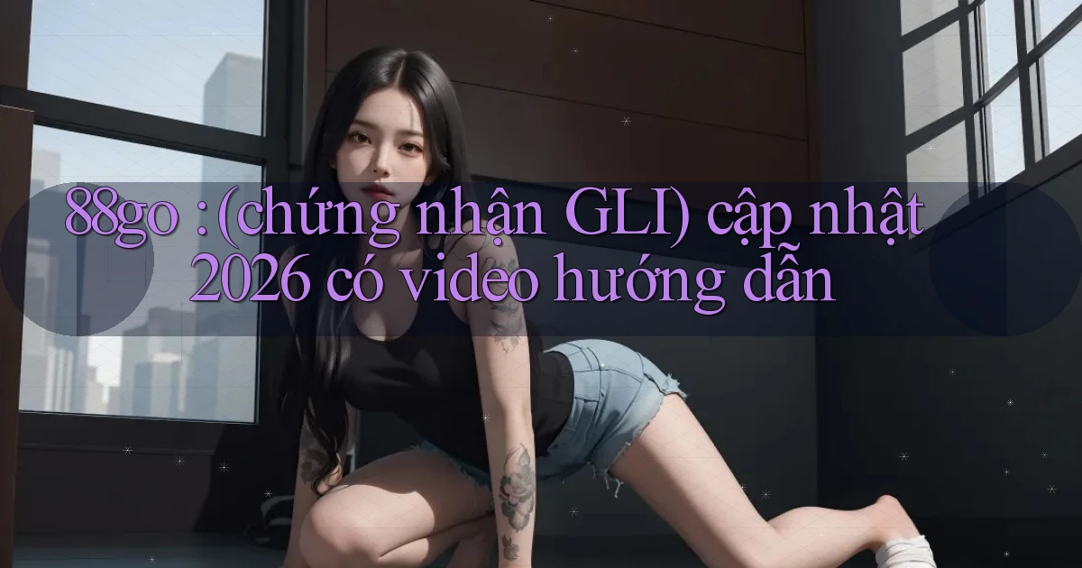 88go (chứng nhận GLI) cập nhật 2026 có video hướng dẫn