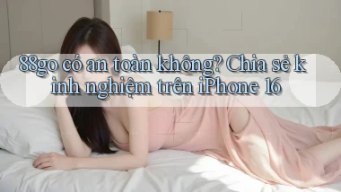 88go có an toàn không chia sẻ kinh nghiệm trên iPhone 16