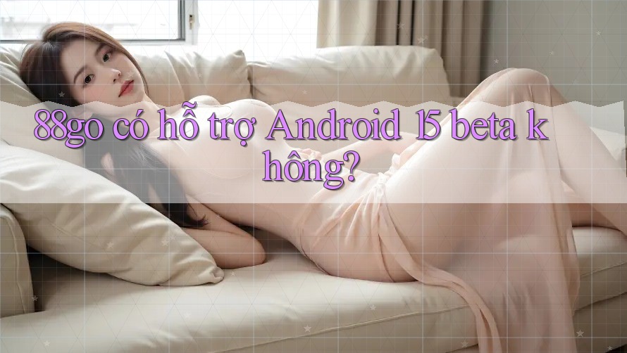 88go có hỗ trợ Android 15 beta không?