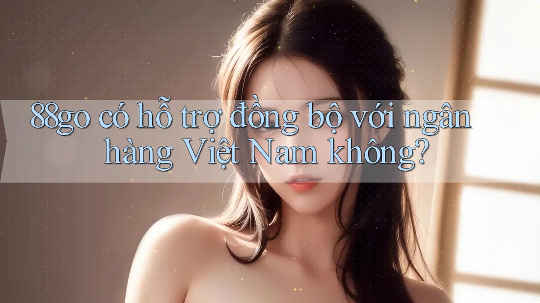 88go có hỗ trợ đồng bộ với ngân hàng Việt Nam không? 88go có hỗ trợ đồng bộ với ngân hàng Việt Nam không?