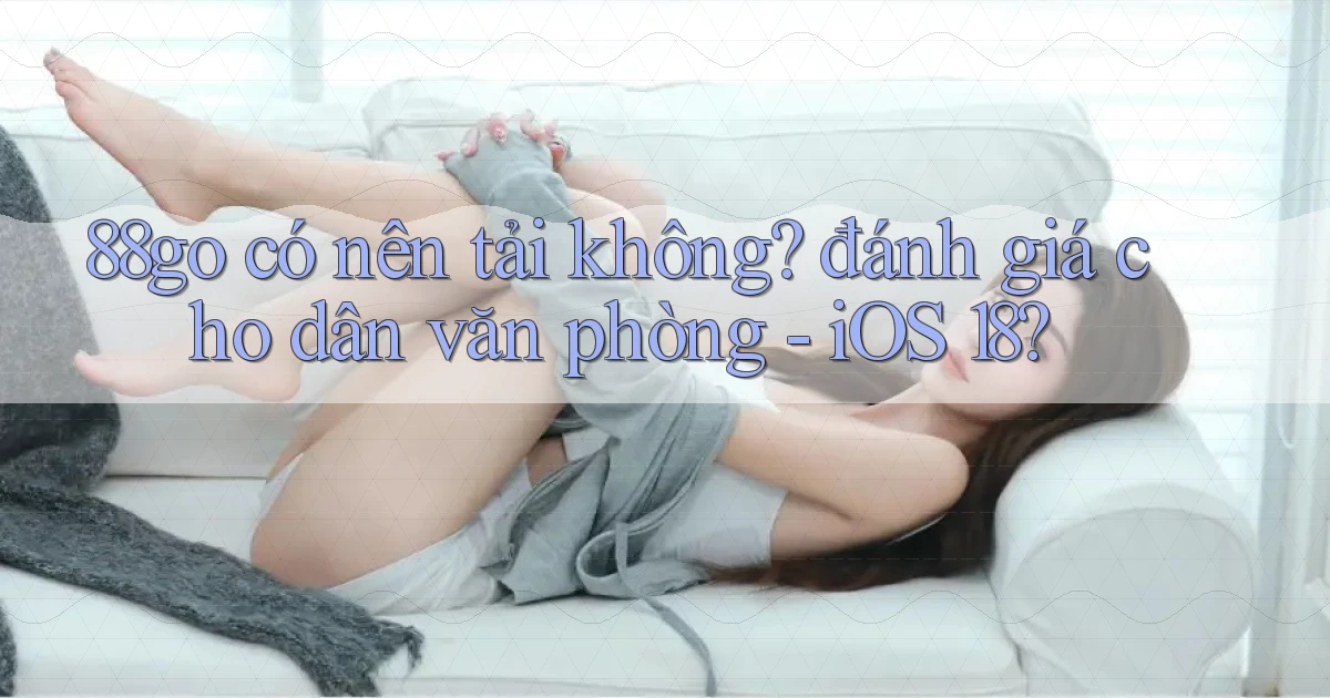 88go có nên tải không đánh giá cho dân văn phòng   iOS 18