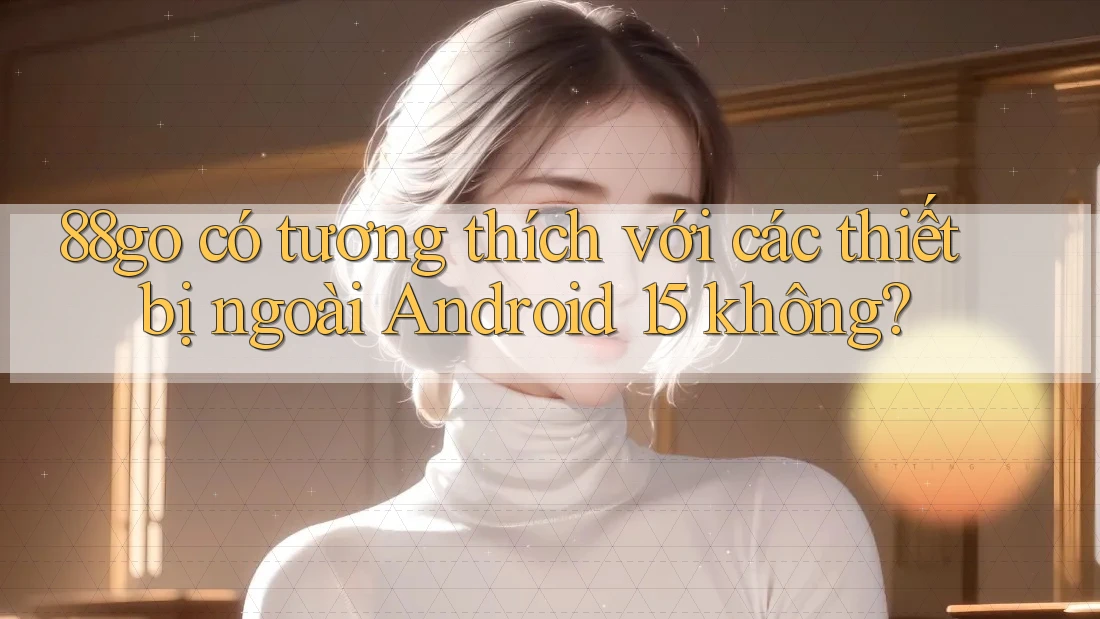 88go có tương thích với các thiết bị ngoài Android 15 không?