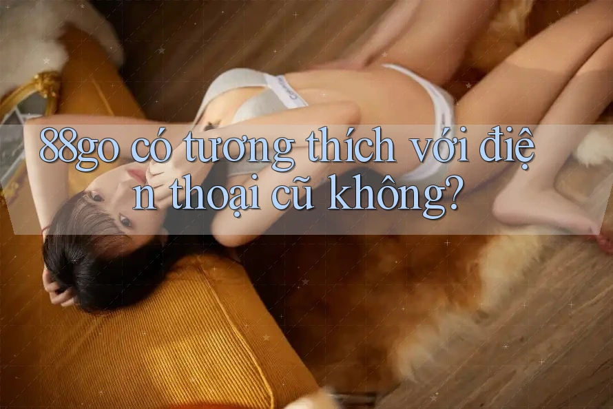 88go có tương thích với điện thoại cũ không?