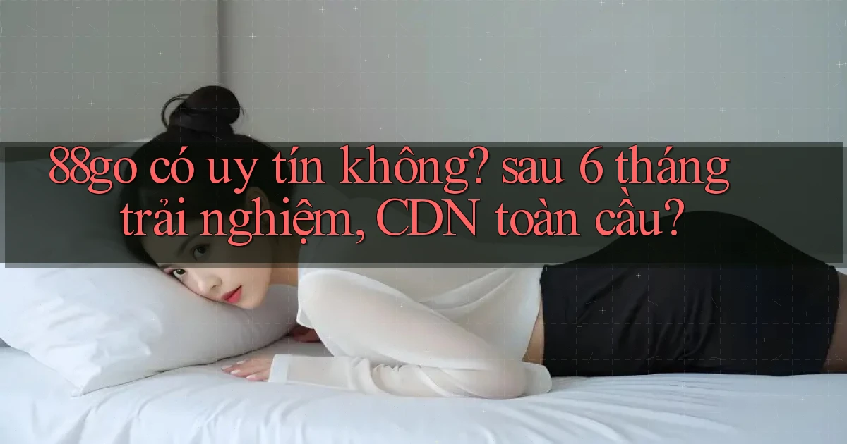 88go có uy tín không sau 6 tháng trải nghiệm, CDN toàn cầu