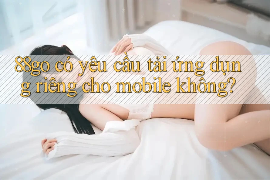 88go có yêu cầu tải ứng dụng riêng cho mobile không?