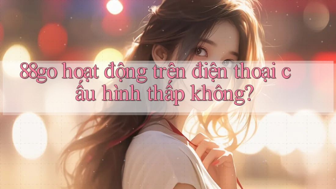 88go hoạt động trên điện thoại cấu hình thấp không?
