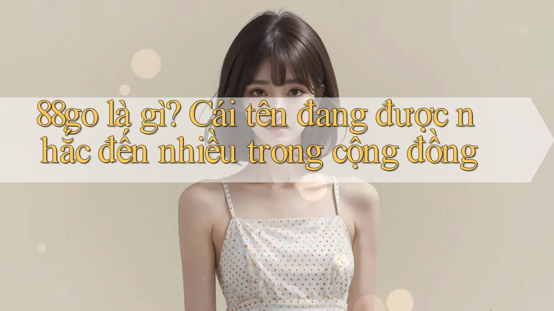 88go là gì? Cái tên đang được nhắc đến nhiều trong cộng đồng