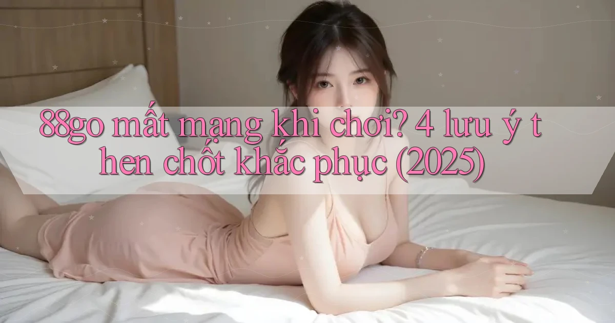 88go mất mạng khi chơi 4 lưu ý then chốt khắc phục (2025)