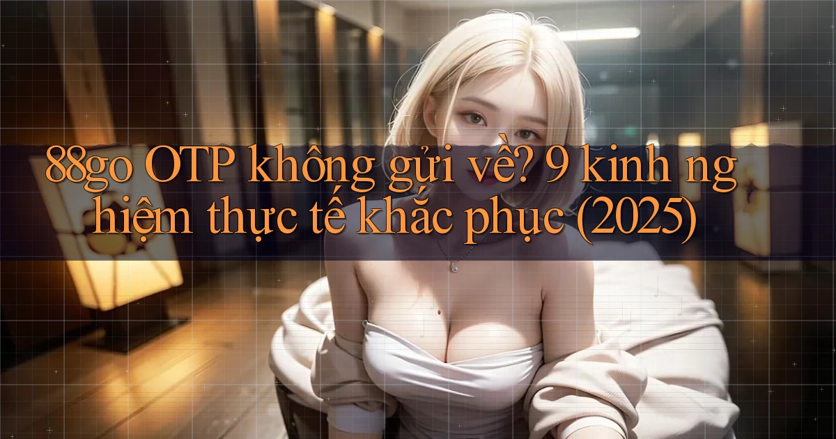 88go OTP không gửi về 9 kinh nghiệm thực tế khắc phục (2025)