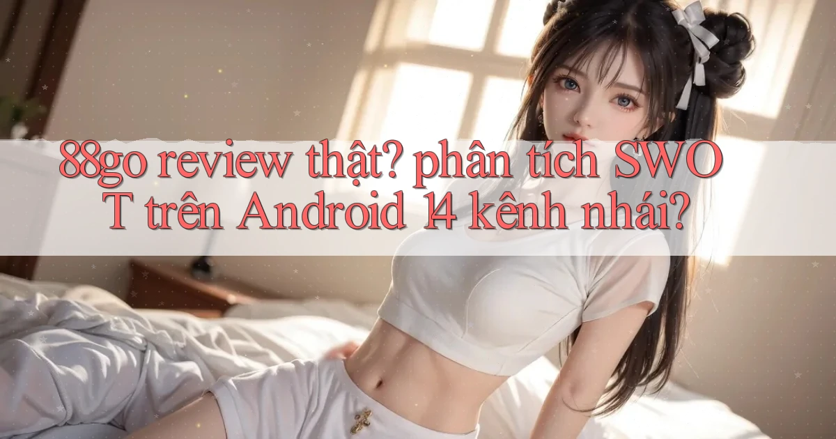 88go review thật phân tích SWOT trên Android 14 kênh nhái