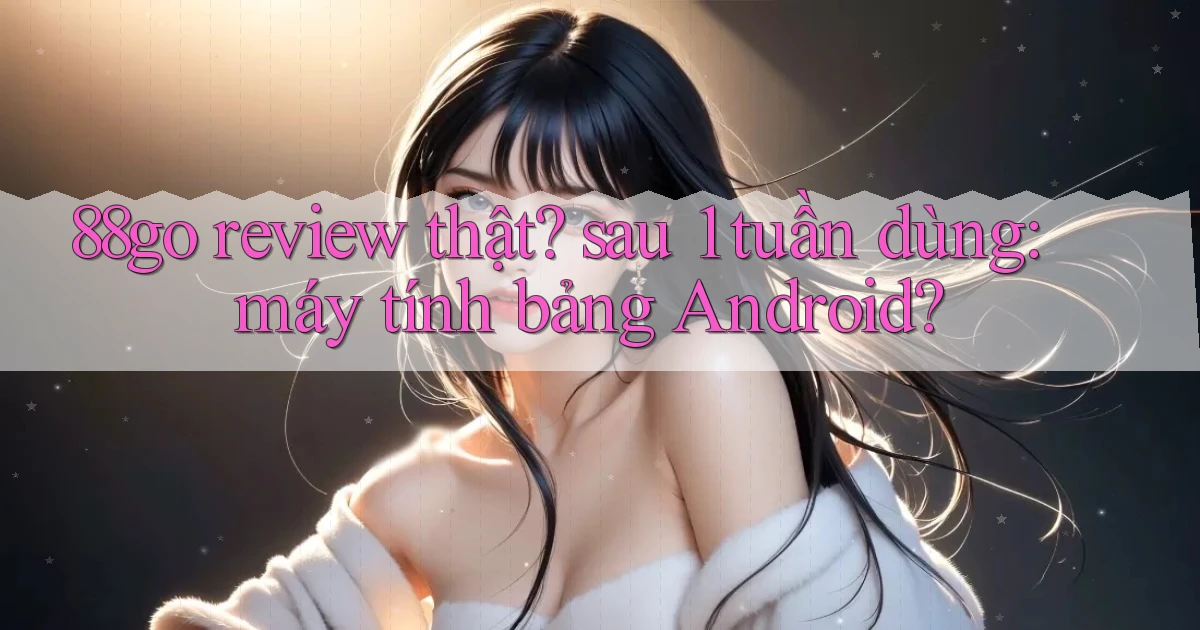 88go review thật sau 1 tuần dùng máy tính bảng Android