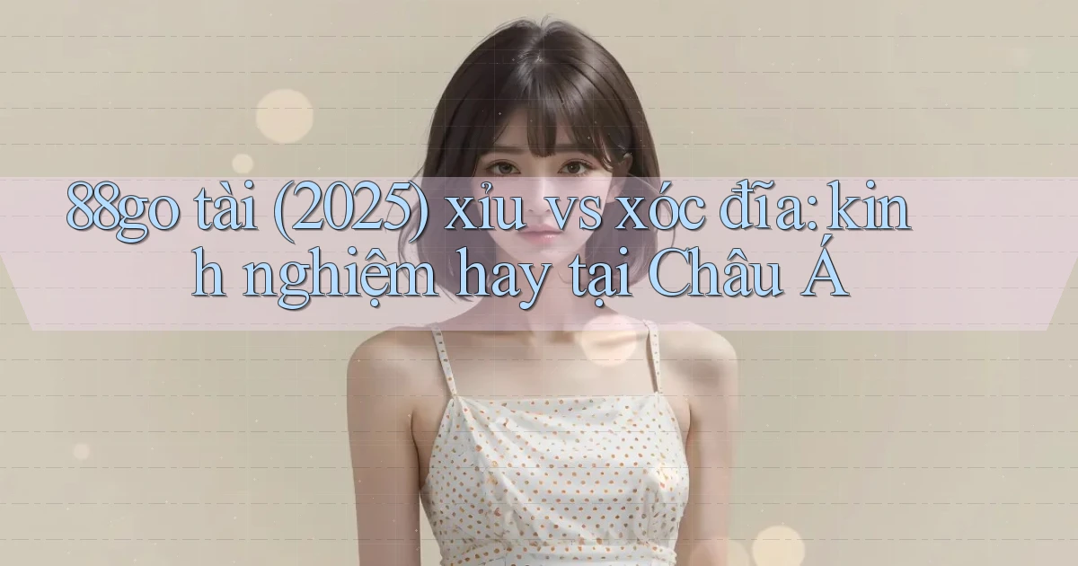 88go tài (2025) xỉu vs xóc đĩa kinh nghiệm hay tại Châu Á