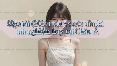 88go tài (2025) xỉu vs xóc đĩa kinh nghiệm hay tại Châu Á
