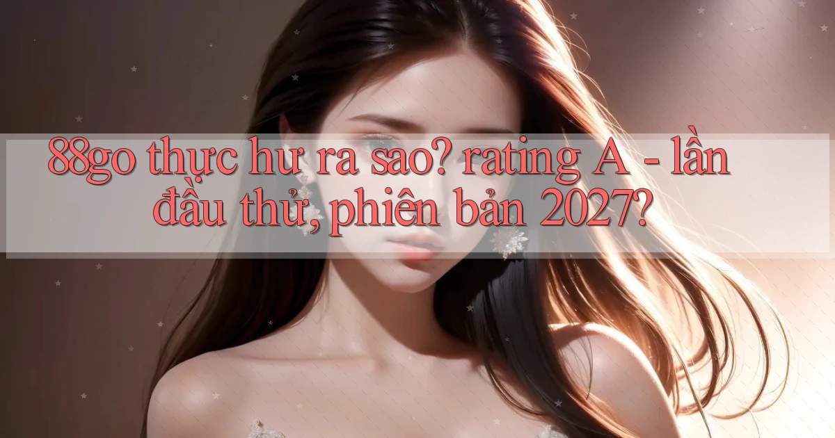 88go thực hư ra sao rating A   lần đầu thử, phiên bản 2027
