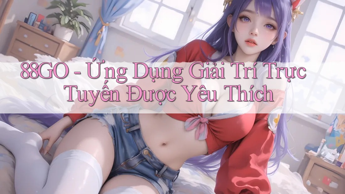88GO - Ứng Dụng Giải Trí Trực Tuyến Được Yêu Thích
