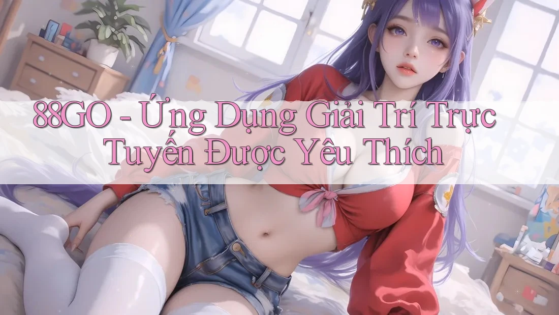 88GO - Ứng Dụng Giải Trí Trực Tuyến Được Yêu Thích