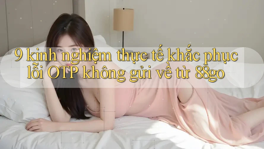 9 kinh nghiệm thực tế khắc phục lỗi OTP không gửi về từ 88go