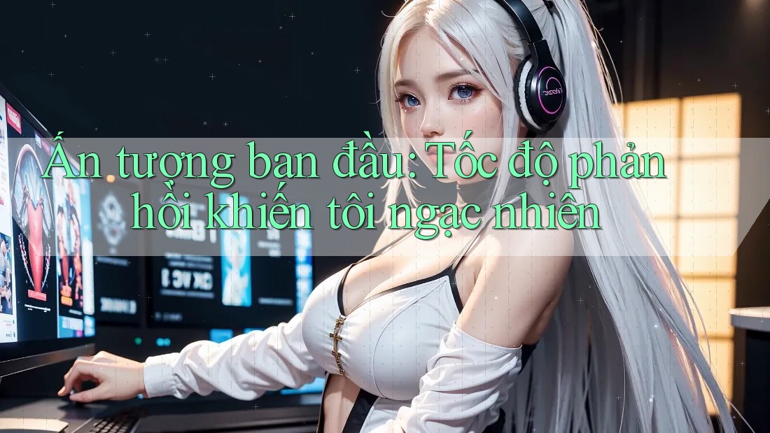 Ấn tượng ban đầu: Tốc độ phản hồi khiến tôi ngạc nhiên