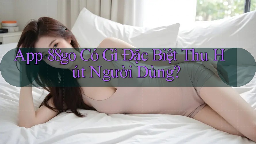 App 88go Có Gì Đặc Biệt Thu Hút Người Dùng?