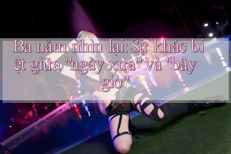 Ba năm nhìn lại: Sự khác biệt giữa “ngày xưa” và “bây giờ”