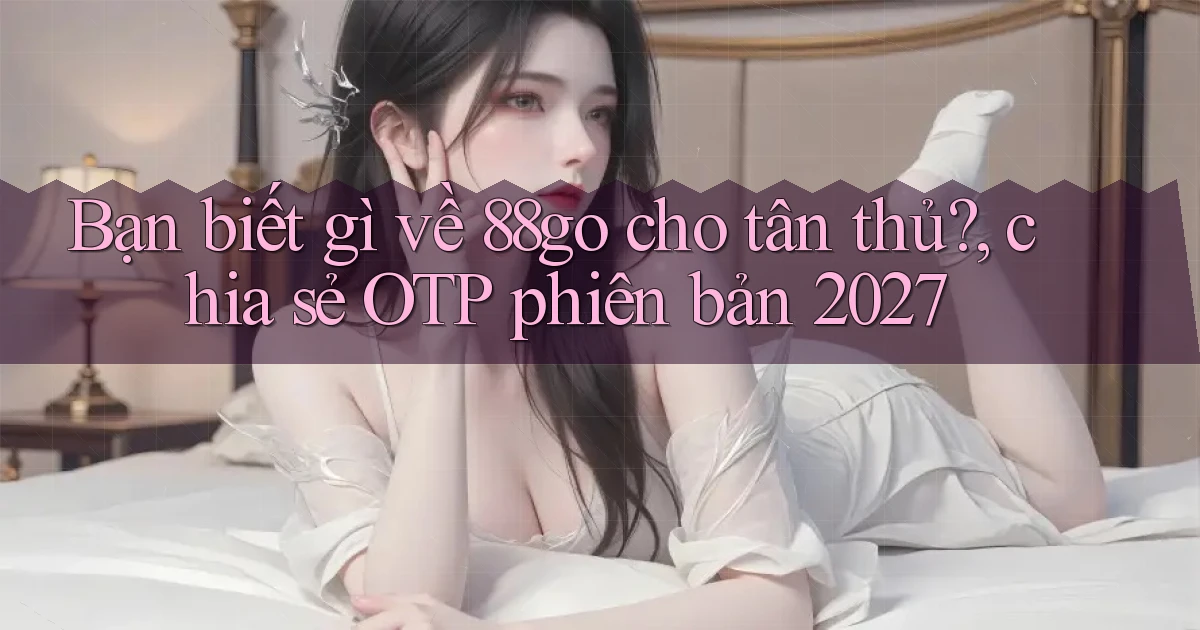 Bạn biết gì về 88go cho tân thủ, chia sẻ OTP phiên bản 2027