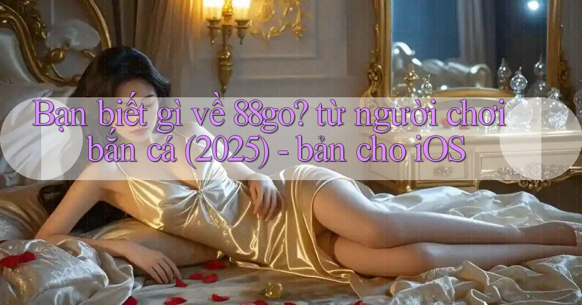 Bạn biết gì về 88go từ người chơi bắn cá (2025)   bản cho iOS