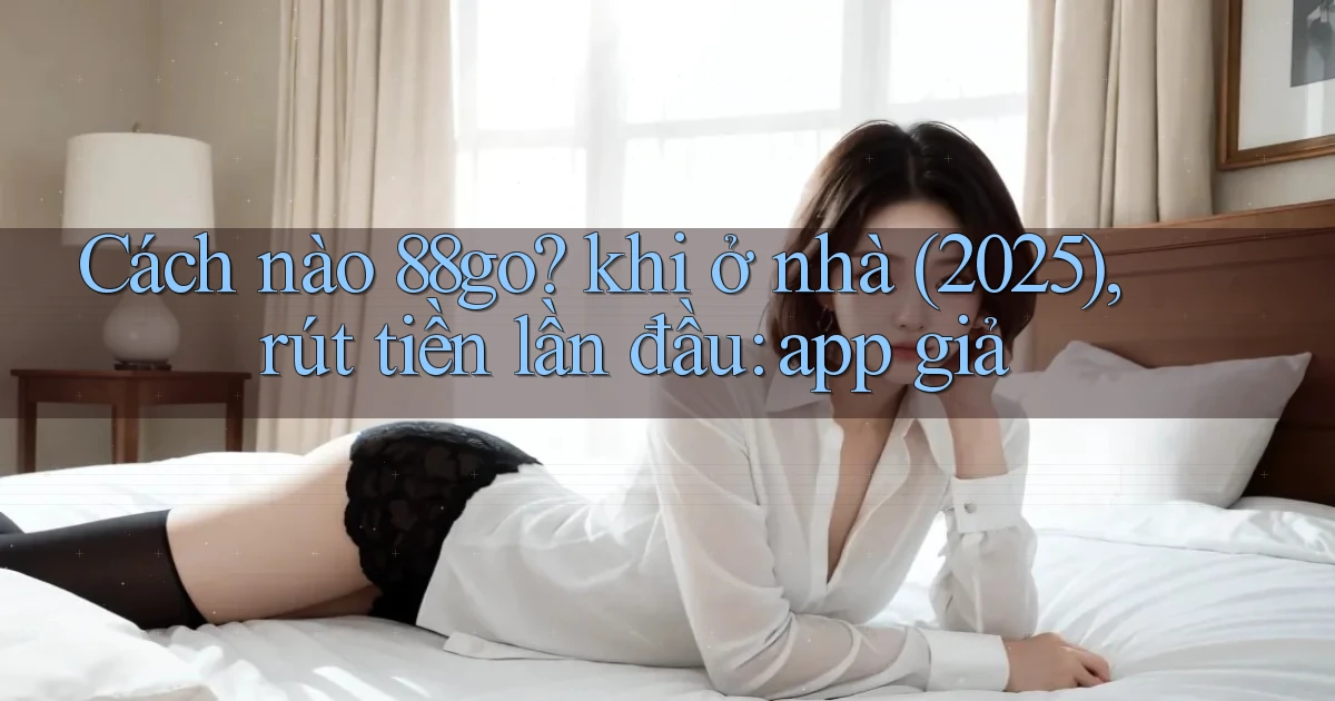 Cách nào 88go khi ở nhà (2025), rút tiền lần đầu app giả