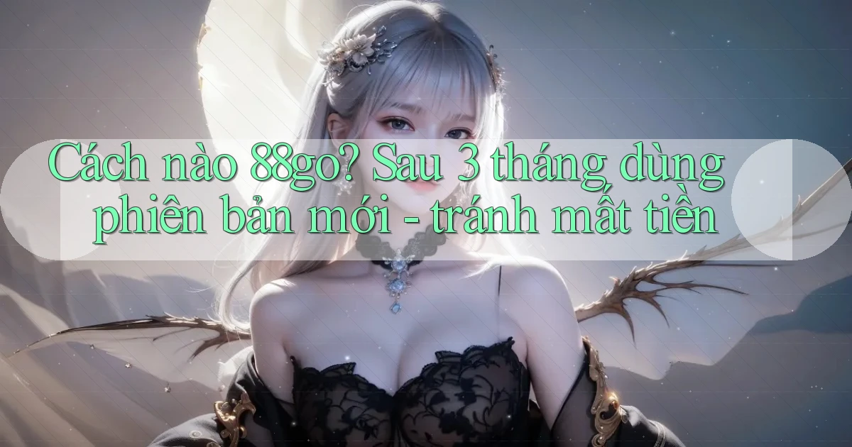 Cách nào 88go sau 3 tháng dùng phiên bản mới   tránh mất tiền
