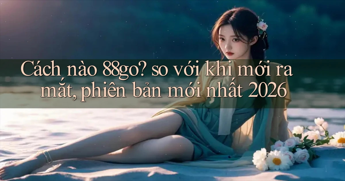 Cách nào 88go so với khi mới ra mắt, phiên bản mới nhất 2026