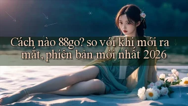 Cách nào 88go so với khi mới ra mắt, phiên bản mới nhất 2026